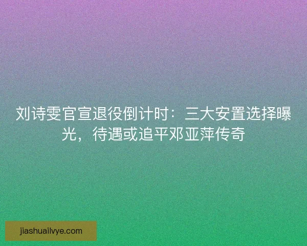 刘诗雯官宣退役倒计时：三大安置选择曝光，待遇或追平邓亚萍传奇