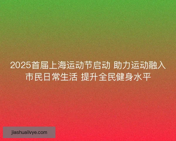 2025首届上海运动节启动 助力运动融入市民日常生活 提升全民健身水平