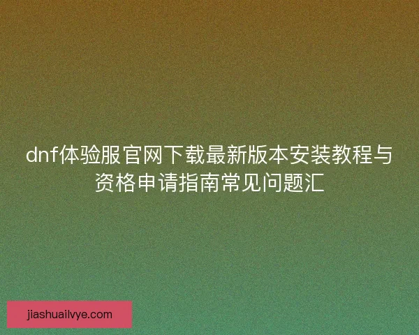 dnf体验服官网下载最新版本安装教程与资格申请指南常见问题汇