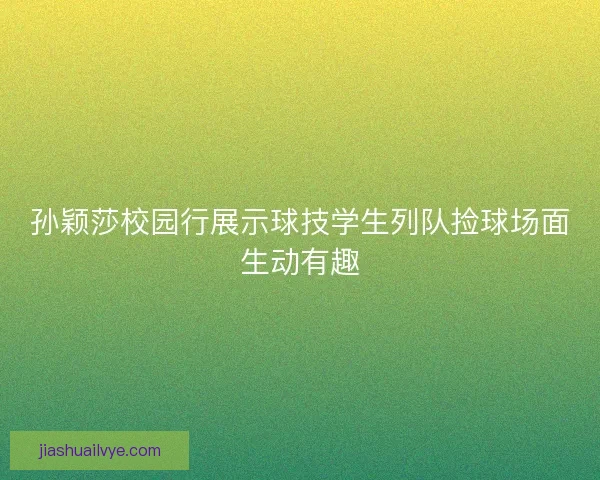 孙颖莎校园行展示球技学生列队捡球场面生动有趣