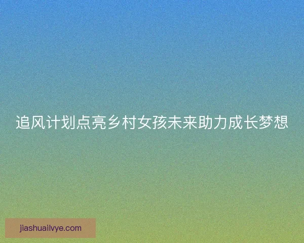 追风计划点亮乡村女孩未来助力成长梦想
