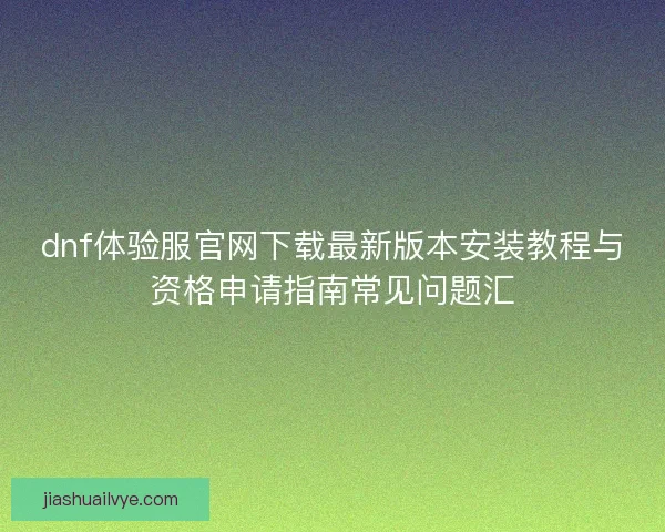 dnf体验服官网下载最新版本安装教程与资格申请指南常见问题汇