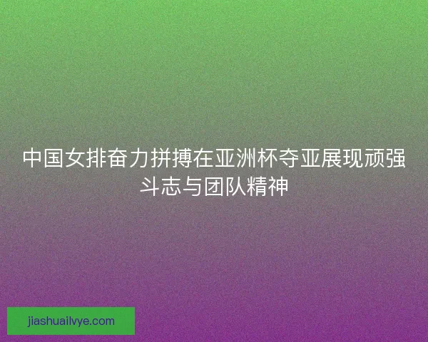 中国女排奋力拼搏在亚洲杯夺亚展现顽强斗志与团队精神