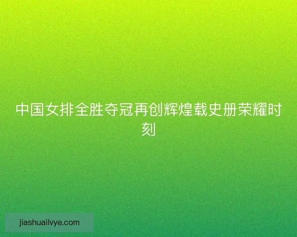 中国女排全胜夺冠再创辉煌载史册荣耀时刻
